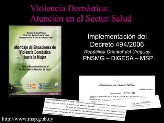 Violencia Doméstica: 
Atención en el Sector Salud 
IImmpplleemmeennttaacciióónn ddeell 
DDeeccrreettoo 449944//22000066 
RReeppúúbblliiccaa OOrriieennttaall ddeell UUrruugguuaayy 
PPNNSSMMGG –– DDIIGGEESSAA –– MMSSPP 
http://www.msp.gub.uy 
 