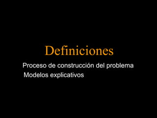 Definiciones 
Proceso de construcción del problema 
Modelos explicativos 
 