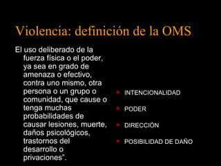 Violencia: definición de la OMS 
El uso deliberado de la 
fuerza física o el poder, 
ya sea en grado de 
amenaza o efectivo, 
contra uno mismo, otra 
persona o un grupo o 
 INTENCIONALIDAD 
comunidad, que cause o 
tenga muchas 
 PODER 
probabilidades de 
causar lesiones, muerte, 
 DIRECCIÓN 
daños psicológicos, 
trastornos del 
desarrollo o 
privaciones”. 
 POSIBILIDAD DE DAÑO 
 