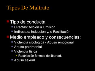 Tipos De Maltrato 
 Tipo de conducta 
 Directas: Acción u Omisión 
 Indirectas: Inducción y/ o Facilitación 
 Medio empleado y consecuencias: 
 Violencia sicológica - Abuso emocional 
 Abuso patrimonial 
 Violencia física 
 Restricción forzosa de libertad. 
 Abuso sexual 
 
