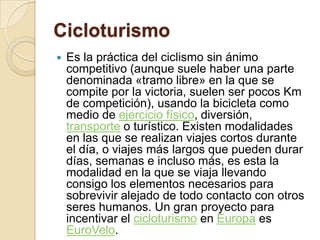 CicloturismoEs la práctica del ciclismo sin ánimo competitivo (aunque suele haber una parte denominada «tramo libre» en la que se compite por la victoria, suelen ser pocos Km de competición), usando la bicicleta como medio de ejercicio físico, diversión, transporte o turístico. Existen modalidades en las que se realizan viajes cortos durante el día, o viajes más largos que pueden durar días, semanas e incluso más, es esta la modalidad en la que se viaja llevando consigo los elementos necesarios para sobrevivir alejado de todo contacto con otros seres humanos. Un gran proyecto para incentivar el cicloturismo en Europa es EuroVelo.