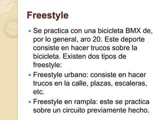 FreestyleSe practica con una bicicleta BMX de, por lo general, aro 20. Este deporte consiste en hacer trucos sobre la bicicleta. Existen dos tipos de freestyle:Freestyle urbano: consiste en hacer trucos en la calle, plazas, escaleras, etc.Freestyle en rampla: este se practica sobre un circuito previamente hecho.
