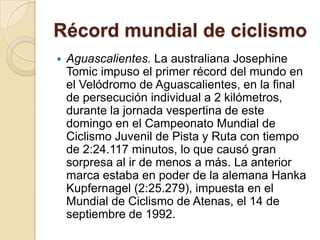 Récord mundial de ciclismoAguascalientes. La australiana Josephine Tomic impuso el primer récord del mundo en el Velódromo de Aguascalientes, en la final de persecución individual a 2 kilómetros, durante la jornada vespertina de este domingo en el Campeonato Mundial de Ciclismo Juvenil de Pista y Ruta con tiempo de 2:24.117 minutos, lo que causó gran sorpresa al ir de menos a más. La anterior marca estaba en poder de la alemana HankaKupfernagel (2:25.279), impuesta en el Mundial de Ciclismo de Atenas, el 14 de septiembre de 1992.