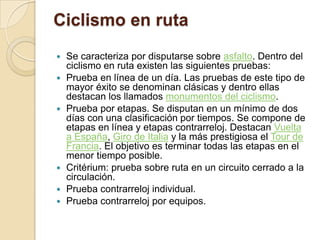 Ciclismo en ruta Se caracteriza por disputarse sobre asfalto. Dentro del ciclismo en ruta existen las siguientes pruebas:Prueba en línea de un día. Las pruebas de este tipo de mayor éxito se denominan clásicas y dentro ellas destacan los llamados monumentos del ciclismo.Prueba por etapas. Se disputan en un mínimo de dos días con una clasificación por tiempos. Se compone de etapas en línea y etapas contrarreloj. Destacan Vuelta a España, Giro de Italia y la más prestigiosa el Tour de Francia. El objetivo es terminar todas las etapas en el menor tiempo posible.Critérium: prueba sobre ruta en un circuito cerrado a la circulación.Prueba contrarreloj individual.Prueba contrarreloj por equipos.