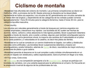 Ciclismo de montaña Modalidad más difundida del ciclismo de montaña. Las primeras competiciones se dieron en California, USA; a principios de los 80. Desde entonces la disciplina se ha desarrollado rápidamente en todos sus aspectos. Los circuitos de XC generalmente son circuitos cerrados de al menos 6km de longitud, y dependiendo de las categorías de los ciclistas pueden correrse aproximadamente 1 hora 45 minutos para la categoría femenina, hasta 2 horas 30 min. para la categoría top-élite masculina. Cross country.Los circuitos son naturales generalmente a través de bosques por caminos angostos con cuestas empinadas y descensos muy rápidos. Las bicicletas de XC suelen ser hechas de aluminio, titanio, carbono u otras aleaciones lo más ligeras posibles, llevan suspensión delantera regulable a través de resorte, aire o aceite u ambas; algunas usan también amortiguador para la llanta trasera la cual la denominan shock; la mayoría usa cambios de 9 velocidades en el piñon de la rueda posterior y 3 velocidades en la catalina, es decir tres platos de dientes. Modalidad en la cual se compite en un camino totalmente en bajada, con saltos y obstáculos naturales como artificiales. Las bicicletas llevan suspensiones delantera y trasera con amortiguadores y aceite hidráulico, además de frenos de disco, neumáticos de mayor anchura y protectores de platos o guía cadena. Modalidad parecida al descenso en la cual compiten cuatro ciclistas simultaneamente en un circuito en bajada con obstáculos y saltos espectaculares. Gana el primero en llegar a la meta. 4X Fourcross, Ciclo-crossEl Ciclo-cross es una competición semejante a la de mountainbike, aunque se participa con bicicletas de carretera, con una cubierta especial para la adherencia en el barro. Es frecuente en la preparación invernal de algunos de los profesionales de ruta.