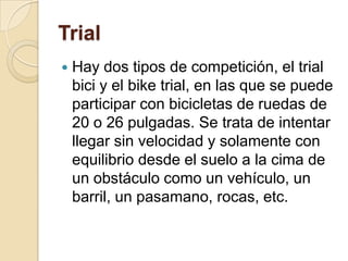 TrialHay dos tipos de competición, el trial bici y el bike trial, en las que se puede participar con bicicletas de ruedas de 20 o 26 pulgadas. Se trata de intentar llegar sin velocidad y solamente con equilibrio desde el suelo a la cima de un obstáculo como un vehículo, un barril, un pasamano, rocas, etc.