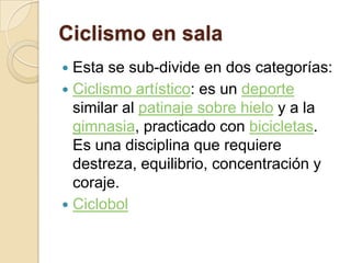 Ciclismo en sala Esta se sub-divide en dos categorías:Ciclismo artístico: es un deporte similar al patinaje sobre hielo y a la gimnasia, practicado con bicicletas. Es una disciplina que requiere destreza, equilibrio, concentración y coraje.Ciclobol