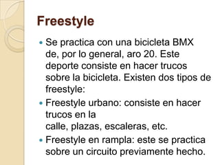 FreestyleSe practica con una bicicleta BMX de, por lo general, aro 20. Este deporte consiste en hacer trucos sobre la bicicleta. Existen dos tipos de freestyle:Freestyle urbano: consiste en hacer trucos en la calle, plazas, escaleras, etc.Freestyle en rampla: este se practica sobre un circuito previamente hecho.
