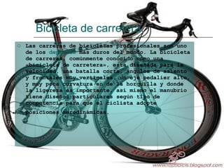 Bicicleta de carretera. Las carreras de bicicletas profesionales son uno de los  deportes  más duros del mundo. La bicicleta de carreras, comúnmente conocido como una «bicicleta de carretera», esta diseñada para la velocidad, una batalla corta, ángulos de asiento y frontales muy verticales, un eje pedalier alto, y muy poca curvatura en de la horquilla y donde la ligereza es importante, así mismo el manubrio tiene diseños particulares según tipo de competencia para que el ciclista adopte posiciones aerodinámicas.   