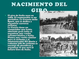 NACIMIENTO DEL GIRO El giro de Italia nace en 1909. El responsable es un periódico, La Gazzeta dello Sport, que se dedica a organizar carreras ciclistas. La Gaceta tiene un competidor que había obtenido gran éxito al organizar una vuelta automovilística a Italia. Planea una vuelta similar para el ciclismo y el administrador del diario y redactor jefe de ciclismo se encarga de planificar y organizar lo que será el futuro Giro de Italia.   