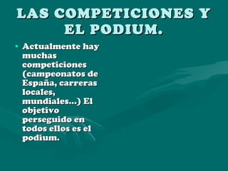 LAS COMPETICIONES Y EL PODIUM. Actualmente hay muchas competiciones (campeonatos de España, carreras locales, mundiales…) El objetivo perseguido en todos ellos es el podium.  