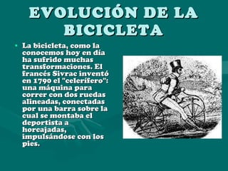 EVOLUCIÓN DE LA BICICLETA La bicicleta, como la conocemos hoy en día ha sufrido muchas transformaciones. El francés Sivrac inventó en 1790 el "celerífero": una máquina para correr con dos ruedas alineadas, conectadas por una barra sobre la cual se montaba el deportista a horcajadas, impulsándose con los pies. 