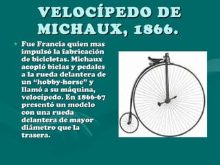 VELOCÍPEDO DE MICHAUX, 1866.   Fue Francia quien mas impulsó la fabricación de bicicletas. Michaux acopló bielas y pedales a la rueda delantera de un “hobby-horse” y llamó a su máquina, velocípedo. En 1866-67 presentó un modelo con una rueda delantera de mayor diámetro que la trasera. 