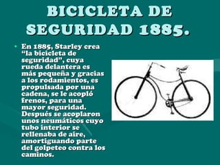 BICICLETA DE SEGURIDAD  1885.   En 1885, Starley crea “la bicicleta de seguridad”, cuya rueda delantera es más pequeña y gracias a los rodamientos, es propulsada por una cadena, se le acopló frenos, para una mayor seguridad. Después se acoplaron unos neumáticos cuyo tubo interior se rellenaba de aire, amortiguando parte del golpeteo contra los caminos. 