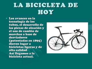 LA BICICLETA DE HOY Los avances en la tecnología de los tubos, el desarrollo de las piezas de aleación y el uso de cambio de marchas a base de desviadores (patentadas en 1895) dieron lugar a bicicletas ligeras y de alta calidad . Así llegamos a la bicicleta actual. 