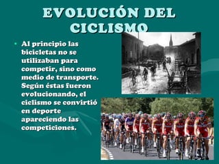 EVOLUCIÓN DEL CICLISMO Al principio las bicicletas no se utilizaban para competir, sino como medio de transporte. Según éstas fueron evolucionando, el ciclismo se convirtió en deporte apareciendo las competiciones. 