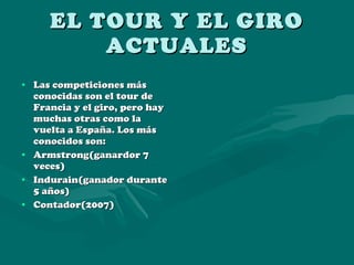 EL TOUR Y EL GIRO ACTUALES Las competiciones más conocidas son el tour de Francia y el giro, pero hay muchas otras como la vuelta a España. Los más conocidos son: Armstrong(ganardor 7 veces) Indurain(ganador durante 5 años) Contador(2007) 