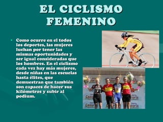EL CICLISMO FEMENINO Como ocurre en el todos los deportes, las mujeres luchan por tener las mismas oportunidades y ser igual consideradas que los hombres. En el ciclismo cada vez hay más mujeres, desde niñas en las escuelas hasta élites, que demuestran que también son capaces de hacer sus kilómetros y subir al podium. 