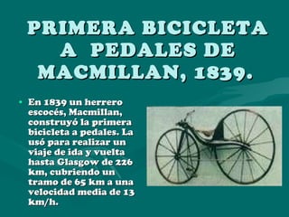 PRIMERA BICICLETA A  PEDALES DE MACMILLAN, 1839.   En 1839 un herrero escocés, Macmillan, construyó la primera bicicleta a pedales. La usó para realizar un viaje de ida y vuelta hasta Glasgow de 226 km, cubriendo un tramo de 65 km a una velocidad media de 13 km/h.  