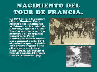 NACIMIENTO DEL TOUR DE FRANCIA. En 1891 se crea la primera clásica: Burdeos- París.  Más tarde se  financia un velódromo en la ciudad de Roubaix, a 250km de París. Para lograr que la gente se acercara a él, se organizó una carrera: París-Roubaix. El mismo año en que comenzaba ésta, 1896, el periódico que auspiciaba esta prueba organizó una clásica para sprinters: París-Tours. Así surgió el tour de Francia. El primer tour se celebró en 1903. 
