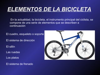 ELEMENTOS DE LA BICICLETA         En la actualidad, la bicicleta, el instrumento principal del ciclista, se compone de una serie de elementos que se describen a continuación  El cuadro, esqueleto o soporte  El sistema de dirección  El sillín  Las ruedas  Los platos  El sistema de frenado  