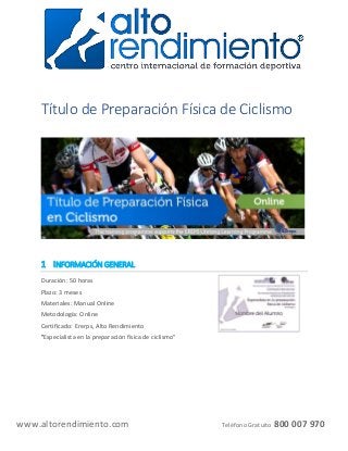 www.altorendimiento.com Teléfono Gratuito 800 007 970
Título de Preparación Física de Ciclismo
1 INFORMACIÓN GENERAL
Duración: 50 horas
Plazo: 3 meses
Materiales: Manual Online
Metodología: Online
Certificado: Ererps, Alto Rendimiento
"Especialista en la preparación física de ciclismo"
 