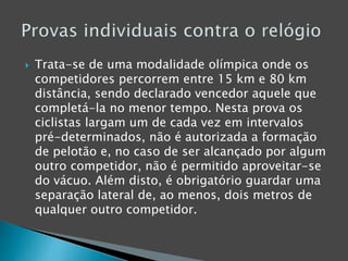  Trata-se de uma modalidade olímpica onde os
competidores percorrem entre 15 km e 80 km
distância, sendo declarado vencedor aquele que
completá-la no menor tempo. Nesta prova os
ciclistas largam um de cada vez em intervalos
pré-determinados, não é autorizada a formação
de pelotão e, no caso de ser alcançado por algum
outro competidor, não é permitido aproveitar-se
do vácuo. Além disto, é obrigatório guardar uma
separação lateral de, ao menos, dois metros de
qualquer outro competidor.
 