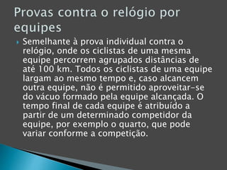  Semelhante à prova individual contra o
relógio, onde os ciclistas de uma mesma
equipe percorrem agrupados distâncias de
até 100 km. Todos os ciclistas de uma equipe
largam ao mesmo tempo e, caso alcancem
outra equipe, não é permitido aproveitar-se
do vácuo formado pela equipe alcançada. O
tempo final de cada equipe é atribuído a
partir de um determinado competidor da
equipe, por exemplo o quarto, que pode
variar conforme a competição.
 