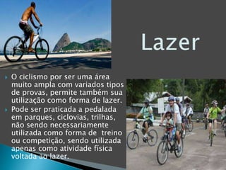  O ciclismo por ser uma área
muito ampla com variados tipos
de provas, permite também sua
utilização como forma de lazer.
 Pode ser praticada a pedalada
em parques, ciclovias, trilhas,
não sendo necessariamente
utilizada como forma de treino
ou competição, sendo utilizada
apenas como atividade física
voltada ao lazer.
 