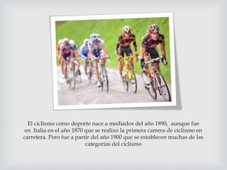 El ciclismo como deporte nace a mediados del año 1890, aunque fue
en Italia en el año 1870 que se realizo la primera carrera de ciclismo en
carretera. Pero fue a partir del año 1900 que se establecen muchas de las
categorías del ciclismo
 