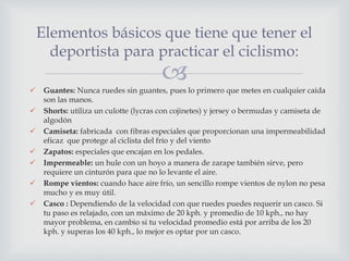  Guantes: Nunca ruedes sin guantes, pues lo primero que metes en cualquier caída
son las manos.
 Shorts: utiliza un culotte (lycras con cojinetes) y jersey o bermudas y camiseta de
algodón
 Camiseta: fabricada con fibras especiales que proporcionan una impermeabilidad
eficaz que protege al ciclista del frío y del viento
 Zapatos: especiales que encajan en los pedales.
 Impermeable: un hule con un hoyo a manera de zarape también sirve, pero
requiere un cinturón para que no lo levante el aire.
 Rompe vientos: cuando hace aire frío, un sencillo rompe vientos de nylon no pesa
mucho y es muy útil.
 Casco : Dependiendo de la velocidad con que ruedes puedes requerir un casco. Si
tu paso es relajado, con un máximo de 20 kph. y promedio de 10 kph., no hay
mayor problema, en cambio si tu velocidad promedio está por arriba de los 20
kph. y superas los 40 kph., lo mejor es optar por un casco.
Elementos básicos que tiene que tener el
deportista para practicar el ciclismo:
 