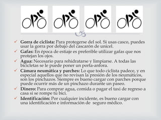 
 Gorra de ciclista: Para protegerse del sol. Si usas casco, puedes
usar la gorra por debajo del cascarón de unicel.
 Gafas: En época de estiaje es preferible utilizar gafas que nos
protejan los ojos.
 Agua: Necesario para rehidratarse y limpiarse. A todas las
bicicletas se le puede poner un porta-anfora.
 Cámara neumática y parches: Lo que todo ciclista padece, y en
especial aquellos que no revisan la presión de los neumáticos,
son los pinchazos. Siempre es bueno cargar con parches porque
puede ocurrir más de un pinchazo durante un paseo.
 Dinero: Para comprar agua, comida o pagar el taxi de regreso a
casa si se rompe tu bici.
 Identificación: Por cualquier incidente, es bueno cargar con
una identificación e información de seguro médico.
 