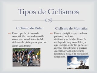 
Tipos de Ciclismos
Ciclismo de Ruta:
 Es un tipo de ciclismo de
competición que se desarrolla
en carreteras a diferencia del
ciclismo de pista que se practica
en un velódromo.
Ciclismo de Montaña:
 Es una disciplina que combina
paisajes, caminos
de tierra y actividad física. Es
un deporte muy completo, ya
que trabajan distintas partes del
cuerpo, como brazos y piernas.
Además, ayuda a mejorar la
resistencia física y la circulación
sanguínea.
 