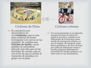
Ciclismo de Pista:
 Se caracteriza por
desarrollarse en
un velódromo, que es una
pista artificial de forma
rectangular con curvas en las
esquinas. Se emplea una
bicicleta de Sprint, cuyos
pedales se encuentran
ubicado mas alto que en las
bicicletas de carrera, esto es
con el fin de que el ciclista al
momento de pedalear no
golpe con la pista.
Ciclismo urbano:
 No necesariamente es un deporte,
aunque favorece la salud de
quien lo practica, consiste en la
utilización de la bicicleta como
medio de transporte urbano, ya
sea al trabajo, de compras, para
hacer gestiones o de ocio, se trata
por tanto de distancias cortas o
medias (algunos kilómetros),
recorridas en medio urbano o en
todo caso en sus alrededores.
 