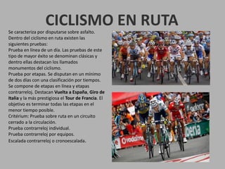CICLISMO EN RUTASe caracteriza por disputarse sobre asfalto.
Dentro del ciclismo en ruta existen las
siguientes pruebas:
Prueba en línea de un día. Las pruebas de este
tipo de mayor éxito se denominan clásicas y
dentro ellas destacan los llamados
monumentos del ciclismo.
Prueba por etapas. Se disputan en un mínimo
de dos días con una clasificación por tiempos.
Se compone de etapas en línea y etapas
contrarreloj. Destacan Vuelta a España, Giro de
Italia y la más prestigiosa el Tour de Francia. El
objetivo es terminar todas las etapas en el
menor tiempo posible.
Critérium: Prueba sobre ruta en un circuito
cerrado a la circulación.
Prueba contrarreloj individual.
Prueba contrarreloj por equipos.
Escalada contrarreloj o cronoescalada.
 