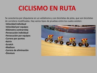 Se caracteriza por disputarse en un velódromo y con bicicletas de pista, que son bicicletas
de carretera modificadas. Hay varios tipos de pruebas entre los cuales existen:
-Velocidad individual
-Velocidad por equipos
-Kilómetro contrarreloj
-Persecución individual
-Persecución por equipos
-Carrera por puntos
-Keirin
-Scratch
-Madison
-Carrera de eliminación
-Ómnium
CICLISMO EN RUTA
 