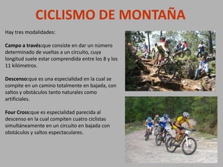 Hay tres modalidades:
Campo a través:que consiste en dar un número
determinado de vueltas a un circuito, cuya
longitud suele estar comprendida entre los 8 y los
11 kilómetros.
Descenso:que es una especialidad en la cual se
compite en un camino totalmente en bajada, con
saltos y obstáculos tanto naturales como
artificiales.
Four Cross:que es especialidad parecida al
descenso en la cual compiten cuatro ciclistas
simultáneamente en un circuito en bajada con
obstáculos y saltos espectaculares.
CICLISMO DE MONTAÑA
 
