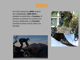BMX
En el bici motocross (BMX) existen
dos modalidades: BMX RACE y
también el estilo libre o Freestyle. El
primero se practica en circuitos con
curvas y obstáculos y el Freestyle
consiste en hacer trucos sobre una
bicicleta
 
