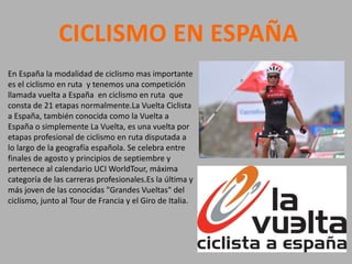 CICLISMO EN ESPAÑA
En España la modalidad de ciclismo mas importante
es el ciclismo en ruta y tenemos una competición
llamada vuelta a España en ciclismo en ruta que
consta de 21 etapas normalmente.La Vuelta Ciclista
a España, también conocida como la Vuelta a
España o simplemente La Vuelta, es una vuelta por
etapas profesional de ciclismo en ruta disputada a
lo largo de la geografía española. Se celebra entre
finales de agosto y principios de septiembre y
pertenece al calendario UCI WorldTour, máxima
categoría de las carreras profesionales.Es la última y
más joven de las conocidas "Grandes Vueltas" del
ciclismo, junto al Tour de Francia y el Giro de Italia.
 