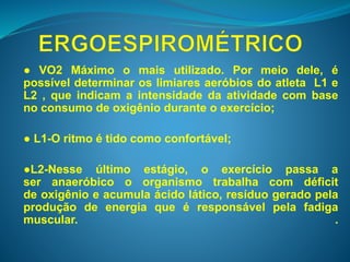 ● VO2 Máximo o mais utilizado. Por meio dele, é 
possível determinar os limiares aeróbios do atleta L1 e 
L2 , que indicam a intensidade da atividade com base 
no consumo de oxigênio durante o exercício; 
● L1-O ritmo é tido como confortável; 
●L2-Nesse último estágio, o exercício passa a 
ser anaeróbico o organismo trabalha com déficit 
de oxigênio e acumula ácido lático, resíduo gerado pela 
produção de energia que é responsável pela fadiga 
muscular. . 
 