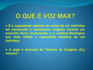 ● É a capacidade máxima do corpo de um indivíduo 
em transportar e metabolizar oxigênio durante um 
exercício físico incremental, é a variável fisiológica 
que mais reflete a capacidade aeróbica de um 
indivíduo. 
● A sigla é derivada de "Volume de Oxigênio (O2) 
máximo". 
 