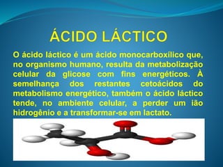 O ácido láctico é um ácido monocarboxílico que, 
no organismo humano, resulta da metabolização 
celular da glicose com fins energéticos. À 
semelhança dos restantes cetoácidos do 
metabolismo energético, também o ácido láctico 
tende, no ambiente celular, a perder um ião 
hidrogênio e a transformar-se em lactato. 
 