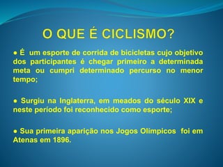 ● É um esporte de corrida de bicicletas cujo objetivo 
dos participantes é chegar primeiro a determinada 
meta ou cumpri determinado percurso no menor 
tempo; 
● Surgiu na Inglaterra, em meados do século XIX e 
neste período foi reconhecido como esporte; 
● Sua primeira aparição nos Jogos Olímpicos foi em 
Atenas em 1896. 
 