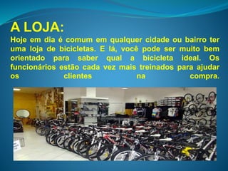 A LOJA: 
Hoje em dia é comum em qualquer cidade ou bairro ter 
uma loja de bicicletas. E lá, você pode ser muito bem 
orientado para saber qual a bicicleta ideal. Os 
funcionários estão cada vez mais treinados para ajudar 
os clientes na compra. 
 