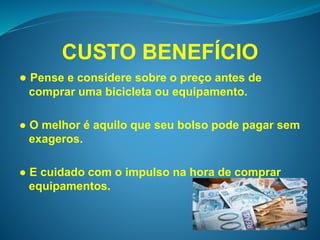 CUSTO BENEFÍCIO 
● Pense e considere sobre o preço antes de 
comprar uma bicicleta ou equipamento. 
● O melhor é aquilo que seu bolso pode pagar sem 
exageros. 
● E cuidado com o impulso na hora de comprar 
equipamentos. 
 