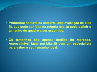  Primordial na hora da compra. Uma avaliação de bike 
fit, que pode ser feita na própria loja, já pode definir o 
tamanho do quadro a ser escolhido. 
 Os tamanhos são apenas médias do mercado. 
Aconselhável fazer um bike fit com um especialista 
para saber o seu tamanho ideal. 
 