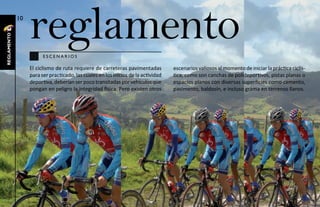 10

                  reglamento
reglamento




                        escenarios

                  El ciclismo de ruta requiere de carreteras pavimentadas          escenarios valiosos al momento de iniciar la práctica ciclís-
                  para ser practicado, las cuales en los inicios de la actividad   tica, como son canchas de polideportivos, pistas planas o
                  deportiva, deberían ser poco transitadas por vehículos que       espacios planos con diversas superficies como cemento,
                  pongan en peligro la integridad física. Pero existen otros       pavimento, baldosín, e incluso grama en terrenos llanos.
 