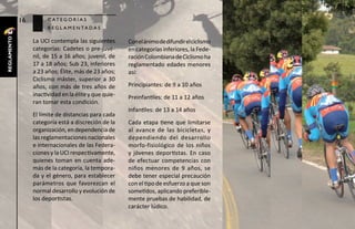 16         c at e g o r í a s
                        r e g l a m e n ta d a s
reglamento




                  La UCI contempla las siguientes       Con el ánimo de difundir el ciclismo
                  categorías: Cadetes o pre-juve-       en categorías inferiores, la Fede-
                  nil, de 15 a 16 años; juvenil, de     ración Colombiana de Ciclismo ha
                  17 a 18 años; Sub 23, inferiores      reglamentado edades menores
                  a 23 años; Élite, más de 23 años;     así:
                  Ciclismo máster, superior a 30
                  años, con más de tres años de         Principiantes: de 9 a 10 años
                  inactividad en la élite y que quie-   Preinfantiles: de 11 a 12 años
                  ran tomar esta condición.
                                                        Infantiles: de 13 a 14 años
                  El límite de distancias para cada
                  categoría está a discreción de la     Cada etapa tiene que limitarse
                  organización, en dependencia de       al avance de las bicicletas, y
                  las reglamentaciones nacionales       dependiendo del desarrollo
                  e internacionales de las Federa-      morfo-fisiológico de los niños
                  ciones y la UCI respectivamente,      y jóvenes deportistas. En caso
                  quienes toman en cuenta ade-          de efectuar competencias con
                  más de la categoría, la tempora-      niños menores de 9 años, se
                  da y el género, para establecer       debe tener especial precaución
                  parámetros que favorezcan el          con el tipo de esfuerzo a que son
                  normal desarrollo y evolución de      sometidos, aplicando preferible-
                  los deportistas.                      mente pruebas de habilidad, de
                                                        carácter lúdico.
 