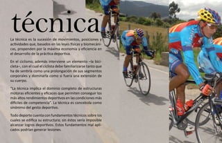 técnica
La técnica es la sucesión de movimientos, posiciones y
actividades que, basados en las leyes físicas y biomecáni-
cas, propenden por la máxima economía y eficiencia en
el desarrollo de la práctica deportiva.
En el ciclismo, además interviene un elemento –la bici-
cleta–, con el cual el ciclista debe familiarizarse tanto que
ha de sentirla como una prolongación de sus segmentos
corporales y dominarla como si fuera una extensión de
su cuerpo.
“La técnica implica el dominio completo de estructuras
motoras eficientes y eficaces que permiten conseguir los
más altos rendimientos deportivos en las condiciones más
difíciles de competencia”. La técnica es concebida como
sinónimo del gesto deportivo.
Todo deporte cuenta con fundamentos técnicos sobre los
cuales se edifica su estructura; sin éstos sería imposible
alcanzar logros deportivos. Estos fundamentos mal apli-
cados podrían generar lesiones.
 