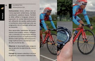 18        elementos
                    pedagógicos

               Instrucciones claras; utilizar una co-
               rrecta expresión verbal (tono, claridad,
técnica




               vocalización, palabras claves). También
               se debe utilizar el lenguaje corporal o
               expresión no verbal (demostraciones
               y/o utilización de ayudas audiovisuales
               o monitores), procurando que este sea
               congruente con el mensaje verbal que
               se transmite.
               Para desarrollar habilidades de pensa-
               miento como análisis, síntesis, compara-
               ción y contraste, es importante alternar
               las demostraciones con explicaciones en
               distinto orden (primero demostraciones,
               luego explicaciones y viceversa) o usan-
               do solo una de las dos.
               Observar el desempeño para asegurar
               que se ejecuten los ejercicios de manera
               correcta.
               Corregir de manera colectiva si el error
               es general, o de manera individual sólo
 